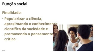 florinda 5
Função social
Finalidade:
- Popularizar a ciência,
aproximando o conhecimento
científico da sociedade e
promovendo o pensamento
crítico
 