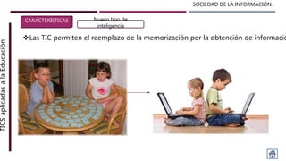 SOCIEDAD DE LA INFORMACIÓN.TICSaplicadasalaEducación
CARACTERÍSTICAS Nuevo tipo de
inteligencia
Las TIC permiten el reemplazo de la memorización por la obtención de informació
 