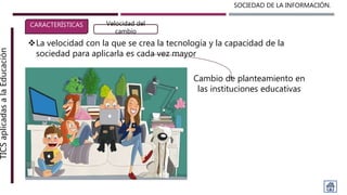 SOCIEDAD DE LA INFORMACIÓN.TICSaplicadasalaEducación
CARACTERÍSTICAS Velocidad del
cambio
La velocidad con la que se crea la tecnología y la capacidad de la
sociedad para aplicarla es cada vez mayor
Cambio de planteamiento en
las instituciones educativas
 
