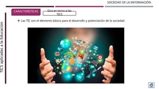 SOCIEDAD DE LA INFORMACIÓN.TICSaplicadasalaEducación
CARACTERÍSTICAS Gira en torno a las
TICS
 Las TIC son el elemento básico para el desarrollo y potenciación de la sociedad
 