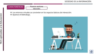 SOCIEDAD DE LA INFORMACIÓN.TICSaplicadasalaEducación
CARACTERÍSTICAS Nuevos sectores
laborales
 Los entornos virtuales se convierten en los espacios básicos de interacción.
 Aparece el teletrabajo,
 