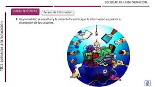 SOCIEDAD DE LA INFORMACIÓN.TICSaplicadasalaEducación
CARACTERÍSTICAS Exceso de información
 Responsables: la amplitud y la inmediatez con la que la información es puesta a
disposición de los usuarios.
 