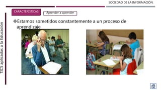 SOCIEDAD DE LA INFORMACIÓN.TICSaplicadasalaEducación
CARACTERÍSTICAS Aprender a aprender
Estamos sometidos constantemente a un proceso de
aprendizaje
 