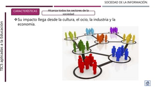 SOCIEDAD DE LA INFORMACIÓN.TICSaplicadasalaEducación
CARACTERÍSTICAS Alcanza todos los sectores de la
sociedad
Su impacto llega desde la cultura, el ocio, la industria y la
economía.
 