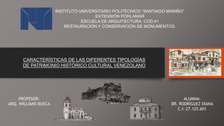 INSTITUTO UNIVERSITARIO POLITÉCNICO “SANTIAGO MARIÑO”
EXTENSIÓN PORLAMAR
ESCUELA DE ARQUITECTURA. COD.41
RESTAURACIÓN Y CONSERVACIÓN DE MONUMENTOS.
CARACTERÍSTICAS DE LAS DIFERENTES TIPOLOGÍAS
DE PATRIMONIO HISTÓRICO CULTURAL VENEZOLANO
PROFESOR:
ARQ. WILLIAMS BUSCA
ALUMNA:
BR. RODRÍGUEZ DIANA
C.I: 27.125.601
 