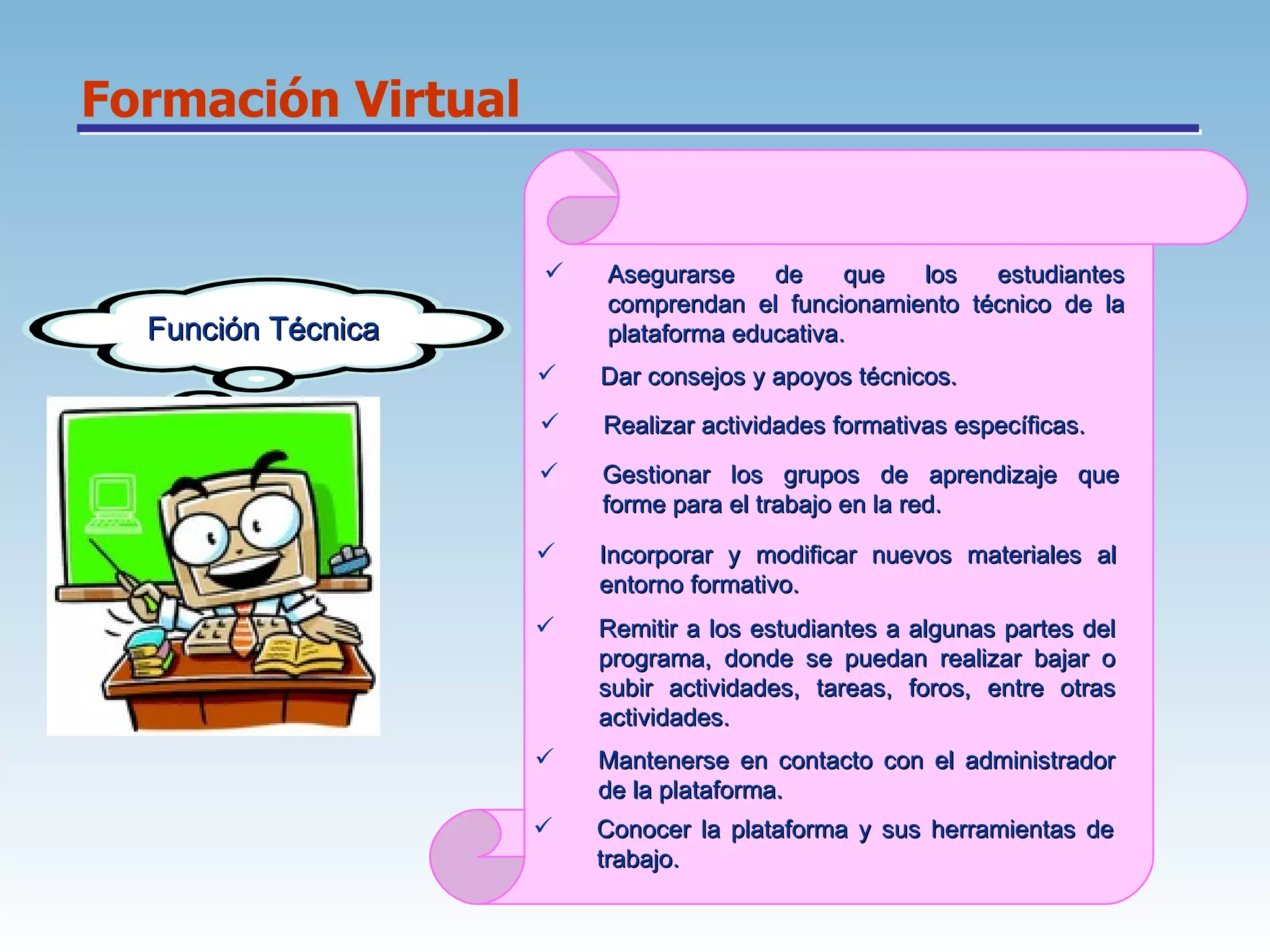 Formación Virtual Función Técnica Asegurarse de que los estudiantes comprendan el funcionamiento técnico de la plataforma educativa.  Dar consejos y apoyos técnicos.  Realizar actividades formativas específicas.  Incorporar y modificar nuevos materiales al entorno formativo.  Gestionar los grupos de aprendizaje que forme para el trabajo en la red.  Remitir a los estudiantes a algunas partes del programa, donde se puedan realizar bajar o subir actividades, tareas, foros, entre otras actividades.  Mantenerse en contacto con el administrador de la plataforma.  Conocer la plataforma y sus herramientas de trabajo.  
