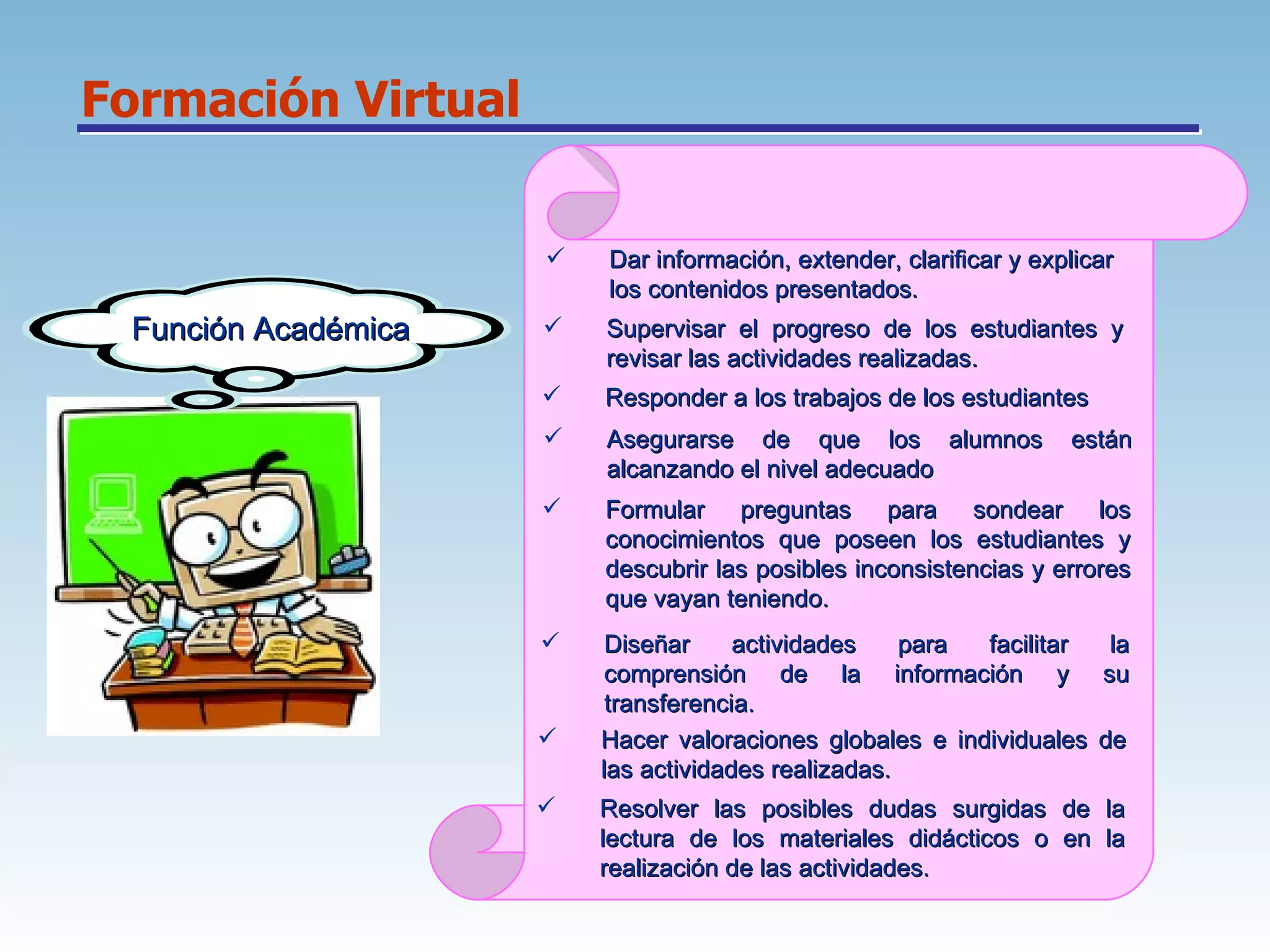 Formación Virtual Función Académica Dar información, extender, clarificar y explicar los contenidos presentados.  Supervisar el progreso de los estudiantes y revisar las actividades realizadas.  Responder a los trabajos de los estudiantes  Asegurarse de que los alumnos están alcanzando el nivel adecuado  Formular preguntas para sondear los conocimientos que poseen los estudiantes y descubrir las posibles inconsistencias y errores que vayan teniendo.  Diseñar actividades para facilitar la comprensión de la información y su transferencia.  Hacer valoraciones globales e individuales de las actividades realizadas.  Resolver las posibles dudas surgidas de la lectura de los materiales didácticos o en la realización de las actividades.  