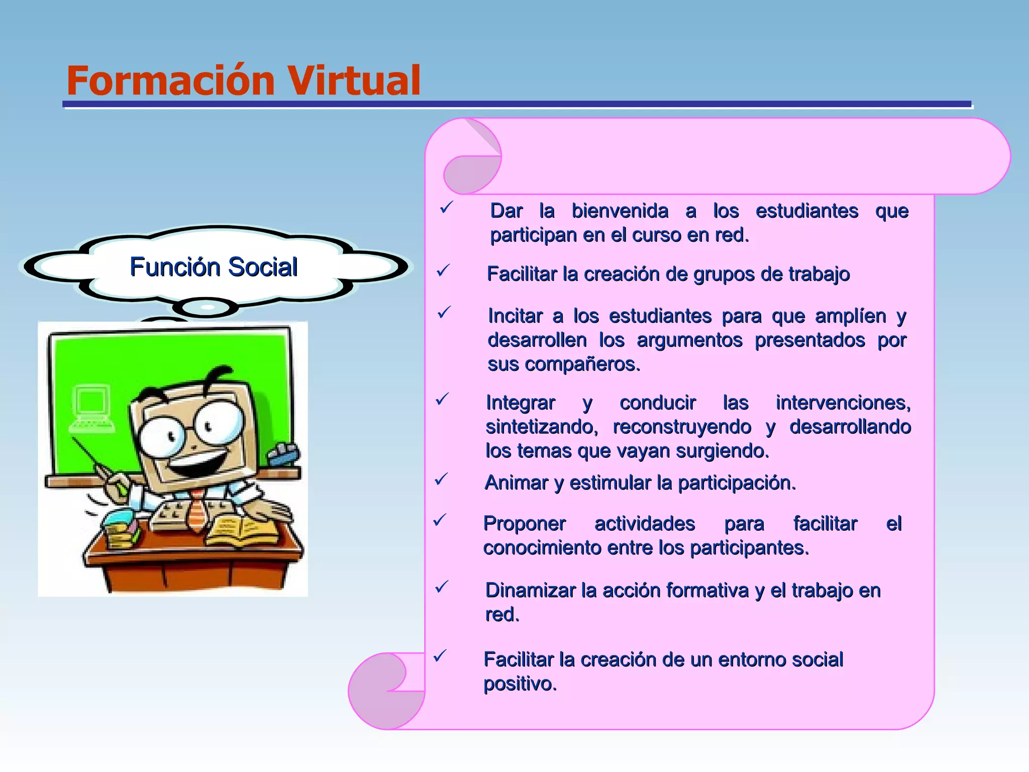 Formación Virtual Función Social Dar la bienvenida a los estudiantes que participan en el curso en red.  Facilitar la creación de grupos de trabajo  Incitar a los estudiantes para que amplíen y desarrollen los argumentos presentados por sus compañeros.  Integrar y conducir las intervenciones, sintetizando, reconstruyendo y desarrollando los temas que vayan surgiendo.  Animar y estimular la participación.  Proponer actividades para facilitar el conocimiento entre los participantes.  Dinamizar la acción formativa y el trabajo en red.  Facilitar la creación de un entorno social positivo.  