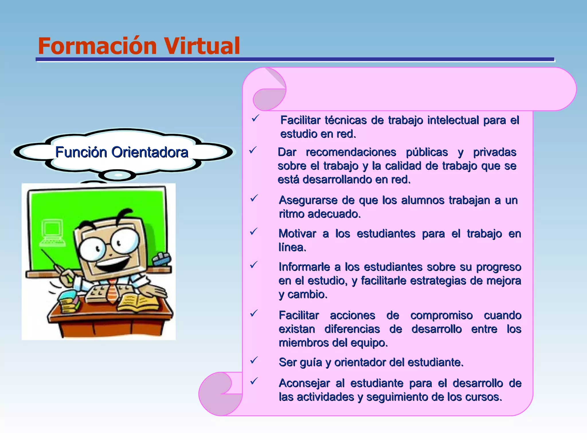 Formación Virtual Función Orientadora Facilitar técnicas de trabajo intelectual para el estudio en red.  Dar recomendaciones públicas y privadas sobre el trabajo y la calidad de trabajo que se está desarrollando en red.  Asegurarse de que los alumnos trabajan a un ritmo adecuado.  Motivar a los estudiantes para el trabajo en línea.  Informarle a los estudiantes sobre su progreso en el estudio, y facilitarle estrategias de mejora y cambio.  Facilitar acciones de compromiso cuando existan diferencias de desarrollo entre los miembros del equipo.  Ser guía y orientador del estudiante.  Aconsejar al estudiante para el desarrollo de las actividades y seguimiento de los cursos.  