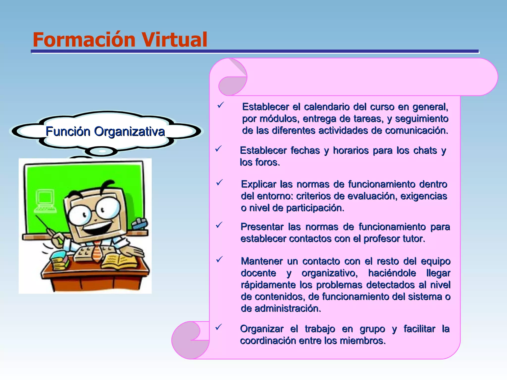 Formación Virtual Función Organizativa Establecer el calendario del curso en general, por módulos, entrega de tareas, y seguimiento de las diferentes actividades de comunicación.  Establecer fechas y horarios para los chats y los foros.  Explicar las normas de funcionamiento dentro del entorno: criterios de evaluación, exigencias o nivel de participación.  Presentar las normas de funcionamiento para establecer contactos con el profesor tutor.  Mantener un contacto con el resto del equipo docente y organizativo, haciéndole llegar rápidamente los problemas detectados al nivel de contenidos, de funcionamiento del sistema o de administración.  Organizar el trabajo en grupo y facilitar la coordinación entre los miembros.  
