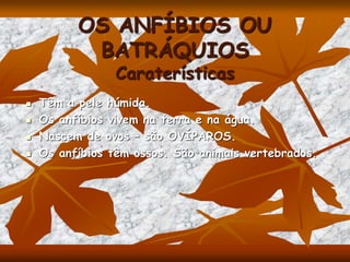 OS ANFÍBIOS OU
BATRÁQUIOS
Caraterísticas
 Têm a pele húmida.
 Os anfíbios vivem na terra e na água.
 Nascem de ovos – são OVÍPAROS.
 Os anfíbios têm ossos. São animais vertebrados.
 