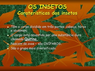 OS INSETOS
Caraterísticas dos insetos
 Têm o corpo dividido em três partes: cabeça, tórax
e abdómen;
 O corpo está revestido por uma substância dura
chamada Quitina.
 Nascem de ovos – são OVÍPAROS.
 São o grupo mais diversificado.
 