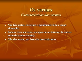 Os vermes
Características dos vermes
 Não têm patas, rastejam e geralmente têm o corpo
alongado;
 Podem viver na terra, na água ou no interior de outros
animais (como a ténia);
 Não têm ossos, por isso são invertebrados.
 