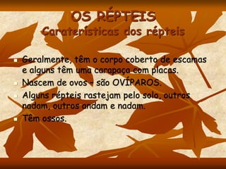 OS RÉPTEIS
Caraterísticas dos répteis
 Geralmente, têm o corpo coberto de escamas
e alguns têm uma carapaça com placas.
 Nascem de ovos – são OVÍPAROS.
 Alguns répteis rastejam pelo solo, outros
nadam, outros andam e nadam.
 Têm ossos.
 