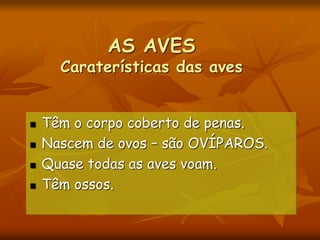 AS AVES
Caraterísticas das aves
 Têm o corpo coberto de penas.
 Nascem de ovos – são OVÍPAROS.
 Quase todas as aves voam.
 Têm ossos.
 