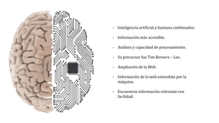 - Inteligencia artificial y humana combinados.
- Información más accesible.
- Análisis y capacidad de procesamiento.
- Su precursor fue Tim Berners – Lee.
- Ampliación de la Web.
- Información de la web entendida por la
máquina.
- Encuentras información relevante con
facilidad.