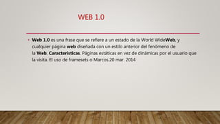 WEB 1.0
• Web 1.0 es una frase que se refiere a un estado de la World WideWeb, y
cualquier página web diseñada con un estilo anterior del fenómeno de
la Web. Características. Páginas estáticas en vez de dinámicas por el usuario que
la visita. El uso de framesets o Marcos.20 mar. 2014
 