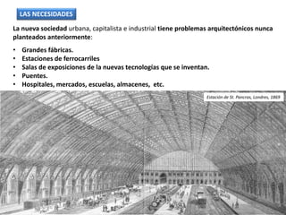 La nueva sociedad urbana, capitalista e industrial tiene problemas arquitectónicos nunca
planteados anteriormente:
• Grandes fábricas.
• Estaciones de ferrocarriles
• Salas de exposiciones de la nuevas tecnologías que se inventan.
• Puentes.
• Hospitales, mercados, escuelas, almacenes, etc.
LAS NECESIDADES
Estación de St. Pancras, Londres, 1869
 