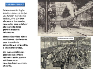 Estas nuevas tipologías
arquitectónicas no tenían
una función meramente
estética, sino que eran
elementos funcionales,
necesarios para satisfacer
el desarrollo de las
grandes ciudades
industriales
Estas necesidades deben
satisfacerse rápidamente
para la creciente
población y, a ser posible,
a costos moderados.
Los nuevos materiales
producidos de modo
industrial harán posible
satisfacer estas
necesidades de un modo
eficiente.
LAS NECESIDADES
Kirkgate Market, Leeds
 