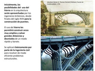 Inicialmente, las
posibilidades del uso del
hierro en la arquitectura
serán aprovechadas por los
ingenieros británicos, desde
finales del siglo XVIII para la
construcción de puentes.
El uso del hierro les
permitirá construir arcos
muy amplios y salvar
grandes distancias y
desniveles de un modo
rápido y barato.
Se aplicará básicamente por
parte de la ingeniería civil
para resolver de modo
eficiente problemas
estructurales.
Abraham Darby III, Thomas Farnolls Pritchard, Puente de
Coalbrookdale, 1781
 