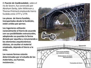 El Puente de Coalbrookdale, sobre el
río de Severn, fue construido por
Abraham Darby, John Wilkinson y
Thomas Pritchard empleando hierro
fundido entre 1777 y 1779.
Las piezas de hierro fundido,
transportadas desde la fundición,
están unidas por pernos.
Los ingenieros utilizarán
racionalmente el hierro de acuerdo
con sus posibilidades estructurales,
adoptando sus puentes la forma
dictada por aquellas y renunciando a
los elementos arquitectónicos
clásicos, sin ocultar el material
empleado, dejando el hierro a la
vista.
Las nuevas formas estarán
determinadas por el estudio de los
materiales, sus fuerzas,
resistencias…
 