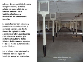 Además de sus posibilidades para
la ingeniería civil, el hierro
colado era susceptible de ser
fundido en forma de la
tradicional columna y
convertirse en elemento de
soporte.
Se podía fabricar con criterios y
procedimientos industriales y
comenzó a emplearse desde
finales del siglo XVIII en la
arquitectura fabril, sustituyendo
a los pilares de madera que
sostenían la cubierta de las
fábricas de hilaturas de algodón
y –de ese modo- evitar incendios
en las fábricas.
Por la misma razón, comenzó a
utilizarse para las vigas de
fundición y para los ventanales.
Charles Bage: Ditherington Flax
Mill, 1796-97
 
