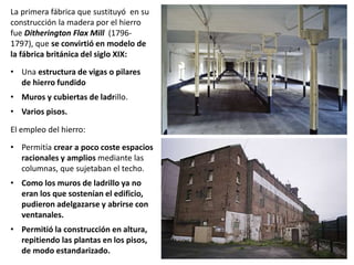 La primera fábrica que sustituyó en su
construcción la madera por el hierro
fue Ditherington Flax Mill (1796-
1797), que se convirtió en modelo de
la fábrica británica del siglo XIX:
• Una estructura de vigas o pilares
de hierro fundido
• Muros y cubiertas de ladrillo.
• Varios pisos.
El empleo del hierro:
• Permitía crear a poco coste espacios
racionales y amplios mediante las
columnas, que sujetaban el techo.
• Como los muros de ladrillo ya no
eran los que sostenían el edificio,
pudieron adelgazarse y abrirse con
ventanales.
• Permitió la construcción en altura,
repitiendo las plantas en los pisos,
de modo estandarizado.
 