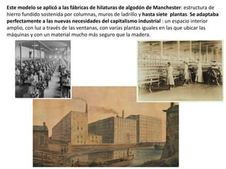 Este modelo se aplicó a las fábricas de hilaturas de algodón de Manchester: estructura de
hierro fundido sostenida por columnas, muros de ladrillo y hasta siete plantas. Se adaptaba
perfectamente a las nuevas necesidades del capitalismo industrial : un espacio interior
amplio, con luz a través de las ventanas, con varias plantas iguales en las que ubicar las
máquinas y con un material mucho más seguro que la madera.
 