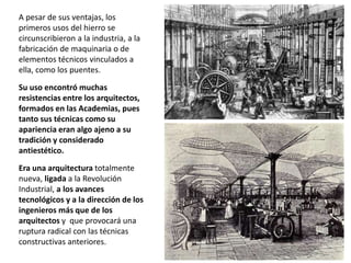 A pesar de sus ventajas, los
primeros usos del hierro se
circunscribieron a la industria, a la
fabricación de maquinaria o de
elementos técnicos vinculados a
ella, como los puentes.
Su uso encontró muchas
resistencias entre los arquitectos,
formados en las Academias, pues
tanto sus técnicas como su
apariencia eran algo ajeno a su
tradición y considerado
antiestético.
Era una arquitectura totalmente
nueva, ligada a la Revolución
Industrial, a los avances
tecnológicos y a la dirección de los
ingenieros más que de los
arquitectos y que provocará una
ruptura radical con las técnicas
constructivas anteriores.
 