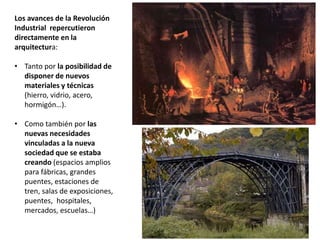 Los avances de la Revolución
Industrial repercutieron
directamente en la
arquitectura:
• Tanto por la posibilidad de
disponer de nuevos
materiales y técnicas
(hierro, vidrio, acero,
hormigón…).
• Como también por las
nuevas necesidades
vinculadas a la nueva
sociedad que se estaba
creando (espacios amplios
para fábricas, grandes
puentes, estaciones de
tren, salas de exposiciones,
puentes, hospitales,
mercados, escuelas…)
 