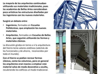 La mayoría de los arquitectos continuaban
utilizando sus materiales tradicionales, pues
las academias de Bellas Artes consideraban
poco artísticas las estructuras diseñadas por
los ingenieros con los nuevos materiales.
Surgirá un debate entre:
• Ingenieros, formados en Escuelas
Politécnicas, que emplearán los nuevos
materiales.
• Arquitectos, formados en Escuelas de Bellas
Artes, que seguirán utilizando las formas y
materiales clásicos.
La discusión giraba en torno a si la arquitectura
del hierro tenía valores estéticos (además de
los funcionales y de ahorro, reconocidos por
todo el mundo).
Con el hierro se podían recrear formas
clásicas, como las columnas, pero en general
los arquitectos eran reacios a emplear este
material salvo de modo decorativo u oculto,
recubriendo los edificios al modo tradicional.
 