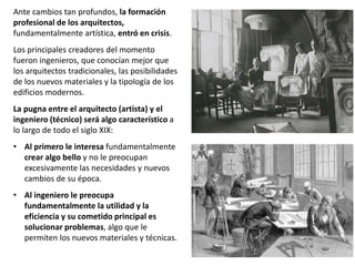 Ante cambios tan profundos, la formación
profesional de los arquitectos,
fundamentalmente artística, entró en crisis.
Los principales creadores del momento
fueron ingenieros, que conocían mejor que
los arquitectos tradicionales, las posibilidades
de los nuevos materiales y la tipología de los
edificios modernos.
La pugna entre el arquitecto (artista) y el
ingeniero (técnico) será algo característico a
lo largo de todo el siglo XIX:
• Al primero le interesa fundamentalmente
crear algo bello y no le preocupan
excesivamente las necesidades y nuevos
cambios de su época.
• Al ingeniero le preocupa
fundamentalmente la utilidad y la
eficiencia y su cometido principal es
solucionar problemas, algo que le
permiten los nuevos materiales y técnicas.
 