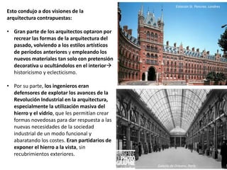 Esto condujo a dos visiones de la
arquitectura contrapuestas:
• Gran parte de los arquitectos optaron por
recrear las formas de la arquitectura del
pasado, volviendo a los estilos artísticos
de períodos anteriores y empleando los
nuevos materiales tan solo con pretensión
decorativa u ocultándolos en el interior
historicismo y eclecticismo.
• Por su parte, los ingenieros eran
defensores de explotar los avances de la
Revolución Industrial en la arquitectura,
especialmente la utilización masiva del
hierro y el vidrio, que les permitían crear
formas novedosas para dar respuesta a las
nuevas necesidades de la sociedad
industrial de un modo funcional y
abaratando los costes. Eran partidarios de
exponer el hierro a la vista, sin
recubrimientos exteriores.
Galería de Orleans, París
Estación St. Pancras. Londres
 