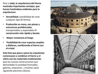 Pese a todo, la arquitectura del hierro
mostraba importantes ventajas, que
fueron haciéndose evidentes para la
arquitectura:
• Versatilidad y posibilidad de crear
cualquier tipo de formas.
• Producción en masa, con piezas y
estructuras prefabricadas,
transportables y exportables
construcción más rápida y barata.
• Mayor resistencia al fuego.
• Posibilidad de crear espacios amplios
y diáfanos, combinando el hierro con
el cristal.
Esto hizo que poco a poco los arquitectos
comenzasen a combinar el hierro y el
vidrio con los materiales tradicionales
para las nuevas construcciones que
demandaba la sociedad (mercados,
galerías, estaciones…) muchas veces
siguiendo patrones clásicos.
Halle aux blés. París. François-Joseph Bélanger. 1806.
Galerie d’Orleans. Paris. 1829.
 