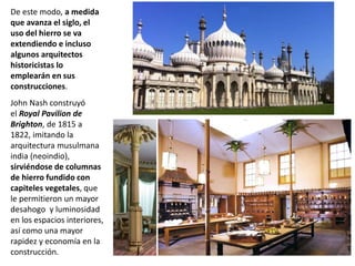 De este modo, a medida
que avanza el siglo, el
uso del hierro se va
extendiendo e incluso
algunos arquitectos
historicistas lo
emplearán en sus
construcciones.
John Nash construyó
el Royal Pavilion de
Brighton, de 1815 a
1822, imitando la
arquitectura musulmana
india (neoindio),
sirviéndose de columnas
de hierro fundido con
capiteles vegetales, que
le permitieron un mayor
desahogo y luminosidad
en los espacios interiores,
así como una mayor
rapidez y economía en la
construcción.
 