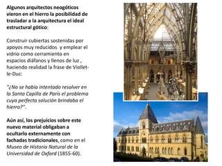 Algunos arquitectos neogóticos
vieron en el hierro la posibilidad de
trasladar a la arquitectura el ideal
estructural gótico:
Construir cubiertas sostenidas por
apoyos muy reducidos y emplear el
vidrio como cerramiento en
espacios diáfanos y llenos de luz ,
haciendo realidad la frase de Viollet-
le-Duc:
"¿No se había intentado resolver en
la Santa Capilla de París el problema
cuya perfecta solución brindaba el
hierro?".
Aún así, los prejuicios sobre este
nuevo material obligaban a
ocultarlo externamente con
fachadas tradicionales, como en el
Museo de Historia Natural de la
Universidad de Oxford (1855-60).
 