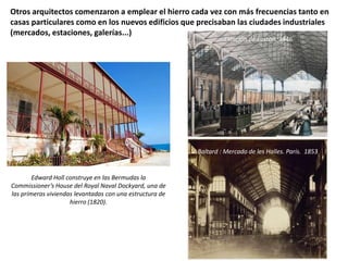 Otros arquitectos comenzaron a emplear el hierro cada vez con más frecuencias tanto en
casas particulares como en los nuevos edificios que precisaban las ciudades industriales
(mercados, estaciones, galerías...)
Edward Holl construye en las Bermudas la
Commissioner’s House del Royal Naval Dockyard, una de
las primeras viviendas levantadas con una estructura de
hierro (1820).
Estación de Euston. 1846
V. Baltard : Mercado de les Halles. París. 1853
 