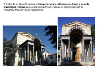 A finales de los años 30, incluso se incorporan algunos elementos de hierro visto en la
arquitectura religiosa, como en la Iglesia de San Leopoldo en Follonica (Italia), de
Alessandro Manetti y Carlo Reishammer.
 