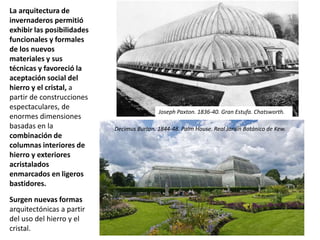 La arquitectura de
invernaderos permitió
exhibir las posibilidades
funcionales y formales
de los nuevos
materiales y sus
técnicas y favoreció la
aceptación social del
hierro y el cristal, a
partir de construcciones
espectaculares, de
enormes dimensiones
basadas en la
combinación de
columnas interiores de
hierro y exteriores
acristalados
enmarcados en ligeros
bastidores.
Surgen nuevas formas
arquitectónicas a partir
del uso del hierro y el
cristal.
Decimus Burton. 1844-48. Palm House. Real Jardín Botánico de Kew.
Joseph Paxton. 1836-40. Gran Estufa. Chatsworth.
 