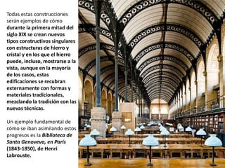 Todas estas construcciones
serán ejemplos de cómo
durante la primera mitad del
siglo XIX se crean nuevos
tipos constructivos singulares
con estructuras de hierro y
cristal y en los que el hierro
puede, incluso, mostrarse a la
vista, aunque en la mayoría
de los casos, estas
edificaciones se recubran
externamente con formas y
materiales tradicionales,
mezclando la tradición con las
nuevas técnicas.
Un ejemplo fundamental de
cómo se iban asimilando estos
progresos es la Biblioteca de
Santa Genoveva, en París
(1843-1850), de Henri
Labrouste.
 