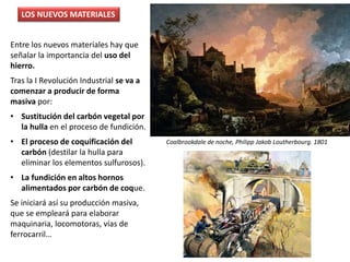 Entre los nuevos materiales hay que
señalar la importancia del uso del
hierro.
Tras la I Revolución Industrial se va a
comenzar a producir de forma
masiva por:
• Sustitución del carbón vegetal por
la hulla en el proceso de fundición.
• El proceso de coquificación del
carbón (destilar la hulla para
eliminar los elementos sulfurosos).
• La fundición en altos hornos
alimentados por carbón de coque.
Se iniciará así su producción masiva,
que se empleará para elaborar
maquinaria, locomotoras, vías de
ferrocarril…
LOS NUEVOS MATERIALES
Coalbrookdale de noche, Philipp Jakob Loutherbourg. 1801
 