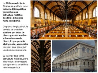 La Biblioteca de Santa
Genoveva, en París fue el
primer edificio público
que utilizó una
estructura metálica
desde los cimientos
hasta la cubierta.
De planta longitudinal, la
bóveda de cristal se
sostiene por arcos de
hierro que descansaban
sobre columnas de
hierro, lo que permite
abrir grandes ventanales
laterales para conseguir
una iluminación natural.
Su interior deja ver la
estructura metálica, pero
al exterior se enmascaró
con apariencia de edificio
neo-renacentista.
 