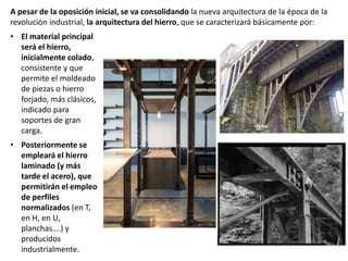 A pesar de la oposición inicial, se va consolidando la nueva arquitectura de la época de la
revolución industrial, la arquitectura del hierro, que se caracterizará básicamente por:
• El material principal
será el hierro,
inicialmente colado,
consistente y que
permite el moldeado
de piezas o hierro
forjado, más clásicos,
indicado para
soportes de gran
carga.
• Posteriormente se
empleará el hierro
laminado (y más
tarde el acero), que
permitirán el empleo
de perfiles
normalizados (en T,
en H, en U,
planchas….) y
producidos
industrialmente.
 