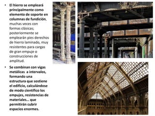 • El hierro se empleará
principalmente como
elemento de soporte en
columnas de fundición,
muchas veces con
formas clásicas;
posteriormente se
emplearán pies derechos
de hierro laminado, muy
resistentes para cargas
de gran empuje o
construcciones de
amplitud.
• Se combinan con vigas
metálicas a intervalos,
formando una
estructura que sostiene
el edificio, calculándose
de modo científico los
empujes, resistencias de
materiales… que
permitirán cubrir
espacios enormes.
 