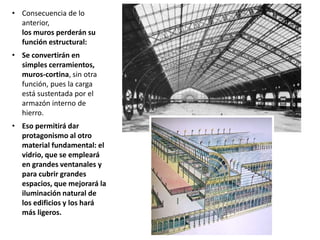 • Consecuencia de lo
anterior,
los muros perderán su
función estructural:
• Se convertirán en
simples cerramientos,
muros-cortina, sin otra
función, pues la carga
está sustentada por el
armazón interno de
hierro.
• Eso permitirá dar
protagonismo al otro
material fundamental: el
vidrio, que se empleará
en grandes ventanales y
para cubrir grandes
espacios, que mejorará la
iluminación natural de
los edificios y los hará
más ligeros.
 