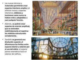 • Las nuevas técnicas y
materiales permitirán crear
espacios interiores amplios (al
eliminar muros y soportes
interiores), diáfanos y
luminosos como nunca se
habían visto y adaptables a
casi cualquier función.
• Además, se podrán crear
espacios de enorme amplitud,
que se extienden
indefinidamente al repetirse
los módulos estructurales
seriadamente.
• También se generará una
disolución espacial, al
difuminarse los limites entre
espacio interior y exterior por
el uso del vidrio: el espacio
parece extenderse hacia el
exterior del edificio.
 