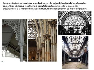 Esta arquitectura en ocasiones remedará con el hierro fundido o forjado los elementos
decorativos clásicos, o los eliminará completamente, reduciendo la decoración
prácticamente a la mera combinación estructural de los elementos de hierro empleados.
 