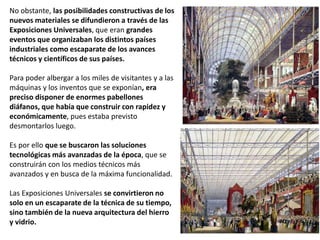 No obstante, las posibilidades constructivas de los
nuevos materiales se difundieron a través de las
Exposiciones Universales, que eran grandes
eventos que organizaban los distintos países
industriales como escaparate de los avances
técnicos y científicos de sus países.
Para poder albergar a los miles de visitantes y a las
máquinas y los inventos que se exponían, era
preciso disponer de enormes pabellones
diáfanos, que había que construir con rapidez y
económicamente, pues estaba previsto
desmontarlos luego.
Es por ello que se buscaron las soluciones
tecnológicas más avanzadas de la época, que se
construirán con los medios técnicos más
avanzados y en busca de la máxima funcionalidad.
Las Exposiciones Universales se convirtieron no
solo en un escaparate de la técnica de su tiempo,
sino también de la nueva arquitectura del hierro
y vidrio.
 