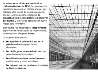 La primera exposición internacional se
realizó en Londres en 1851. Sus promotores
decidieron construir un edificio singular que
cobijase a los stands de los distintos países
con sus innovaciones tecnológicas. Se
precisaba de un recinto gigantesco, el mayor
del mundo, y tan solo se contaba con nueve
meses para levantarlo.
El concurso fue adjudicado a Joseph Patxon,
experto en la construcción de invernaderos,
que construirá el Crystal Palace.
La propuesta de Paxton:
• Era económica, pues se basaba en la
prefabricación completa de los
elementos.
• Era rápida, pues se montaba in situ con
procedimientos industriales.
• Permitía desmontarse posteriormente
sin destruirse y volverse a ubicar.
• Era original, pues se basaba en el modelo
de los invernaderos.
 