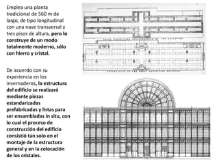 Emplea una planta
tradicional de 560 m de
largo, de tipo longitudinal
con una nave transversal y
tres pisos de altura, pero lo
construye de un modo
totalmente moderno, sólo
con hierro y cristal.
De acuerdo con su
experiencia en los
invernaderos, la estructura
del edificio se realizará
mediante piezas
estandarizadas
prefabricadas y listas para
ser ensambladas in situ, con
lo cual el proceso de
construcción del edificio
consistió tan solo en el
montaje de la estructura
general y en la colocación
de los cristales.
 